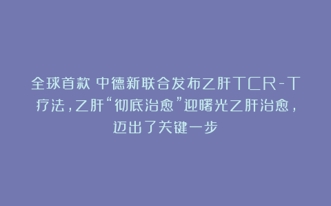 全球首款！中德新联合发布乙肝TCR-T疗法，乙肝“彻底治愈”迎曙光乙肝治愈，迈出了关键一步！