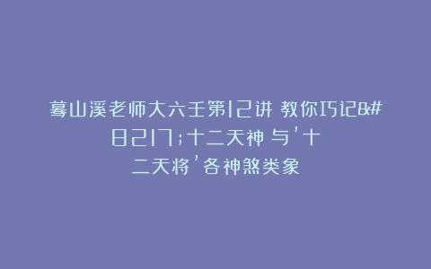 蓦山溪老师大六壬第12讲：教你巧记’十二天神″与’十二天将’各神煞类象