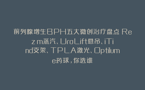 前列腺增生BPH五大微创治疗盘点：Rezūm蒸汽、UroLift悬吊、iTind支架、TPLA激光、Optilume药球，你选谁