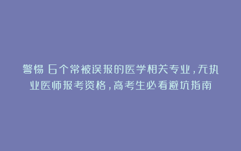 警惕!6个常被误报的医学相关专业,无执业医师报考资格,高考生必看避坑指南