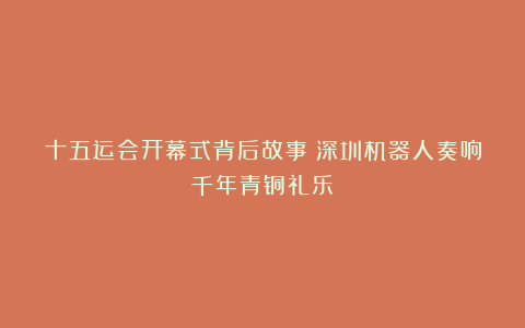 十五运会开幕式背后故事：深圳机器人奏响千年青铜礼乐