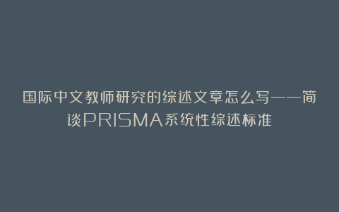 国际中文教师研究的综述文章怎么写——简谈PRISMA系统性综述标准