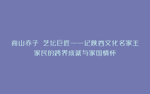 商山赤子 艺坛巨匠——记陕西文化名家王家民的跨界成就与家国情怀