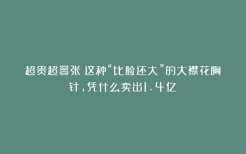 超贵超嚣张！这种“比脸还大”的大襟花胸针，凭什么卖出1.4亿？