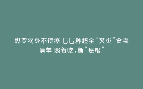 想要终身不得癌？66种超全“灭炎”食物清单！照着吃，断“癌根”