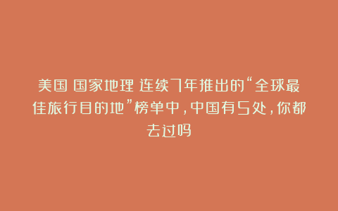 美国《国家地理》连续7年推出的“全球最佳旅行目的地”榜单中，中国有5处，你都去过吗？