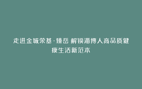 走进金城荣基·臻岳：解锁淄博人高品质健康生活新范本