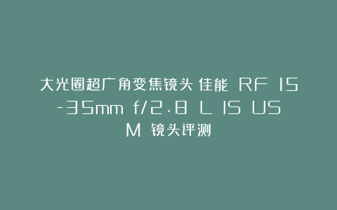 大光圈超广角变焦镜头：佳能 RF 15-35mm f/2.8 L IS USM 镜头评测