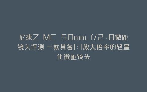 尼康Z MC 50mm f/2.8微距镜头评测：一款具备1:1放大倍率的轻量化微距镜头