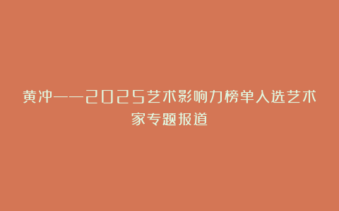 黄冲——2025艺术影响力榜单入选艺术家专题报道