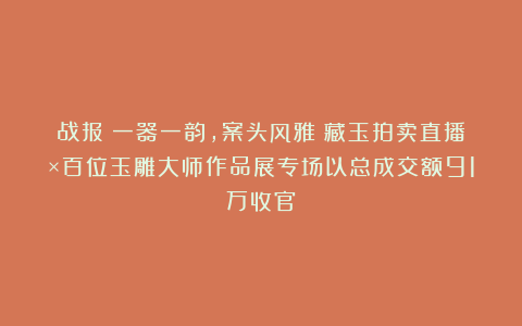 战报丨一器一韵，案头风雅！藏玉拍卖直播×百位玉雕大师作品展专场以总成交额91万收官