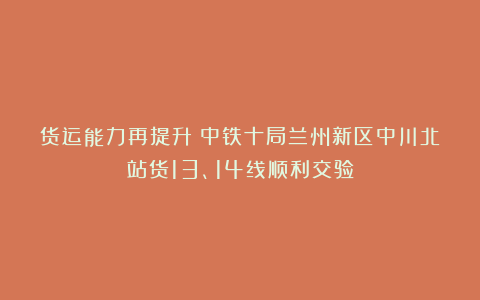 货运能力再提升！中铁十局兰州新区中川北站货13、14线顺利交验