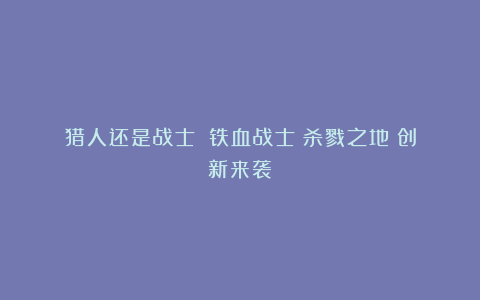 猎人还是战士?《铁血战士:杀戮之地》创新来袭