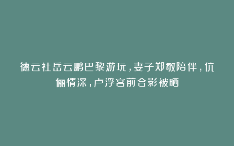德云社岳云鹏巴黎游玩，妻子郑敏陪伴，伉俪情深，卢浮宫前合影被晒