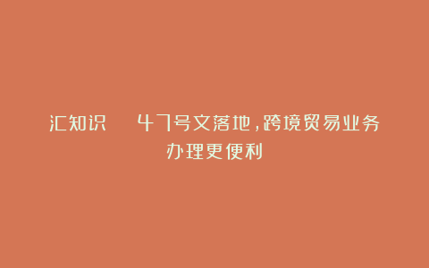 汇知识 | 47号文落地，跨境贸易业务办理更便利！