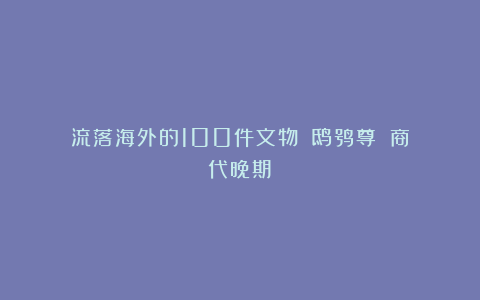 流落海外的100件文物：《鸱鸮尊》（商代晚期）