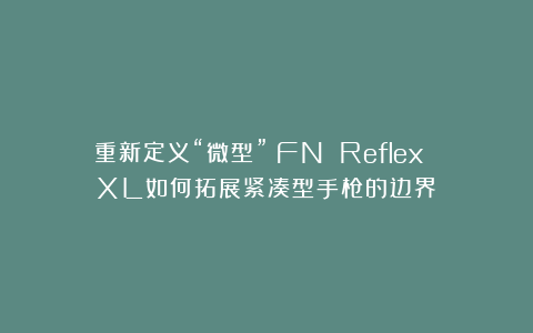 重新定义“微型”:FN Reflex XL如何拓展紧凑型手枪的边界