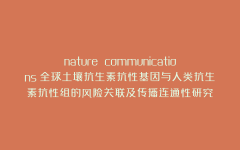 nature communications｜全球土壤抗生素抗性基因与人类抗生素抗性组的风险关联及传播连通性研究