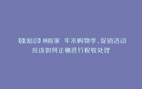 【涨知识】@商家 年末购物季，促销活动应该如何正确进行税收处理？
