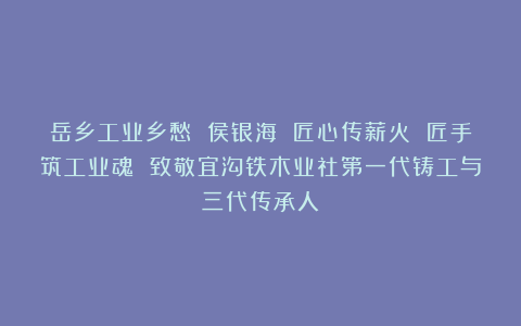 岳乡工业乡愁 侯银海 匠心传薪火 匠手筑工业魂 致敬宜沟铁木业社第一代铸工与三代传承人