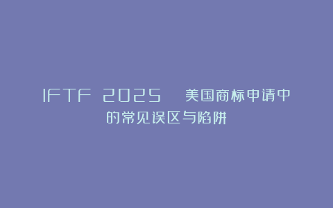 IFTF 2025 | 美国商标申请中的常见误区与陷阱