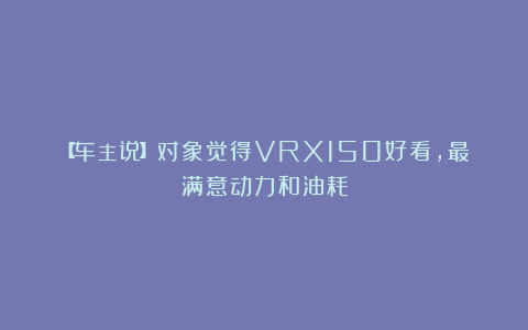 【车主说】对象觉得VRX150好看,最满意动力和油耗