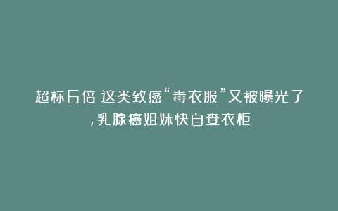 超标6倍！这类致癌“毒衣服”又被曝光了，乳腺癌姐妹快自查衣柜