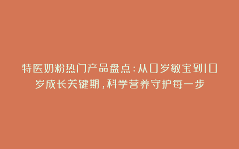 特医奶粉热门产品盘点:从0岁敏宝到10岁成长关键期,科学营养守护每一步