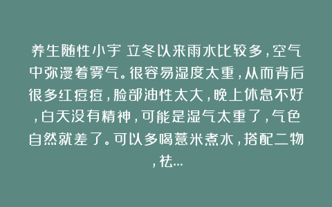 养生随性小宇：立冬以来雨水比较多，空气中弥漫着雾气。很容易湿度太重，从而背后很多红痘痘，脸部油性太大，晚上休息不好，白天没有精神，可能是湿气太重了，气色自然就差了。可以多喝薏米煮水，搭配二物，祛…