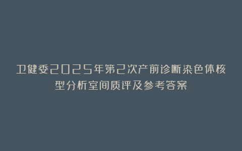 卫健委2025年第2次产前诊断染色体核型分析室间质评及参考答案