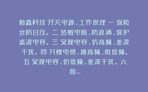 勤鑫科技：开关电源，工作原理（一）保险丝防过压。（二）热敏电阻，防浪涌，保护滤波电容。（三）安规电容，仿高频，差波干扰。（四）共模电感，通高频，阻低频。（五）安规电容，仿低频，差波干扰。（六）放…