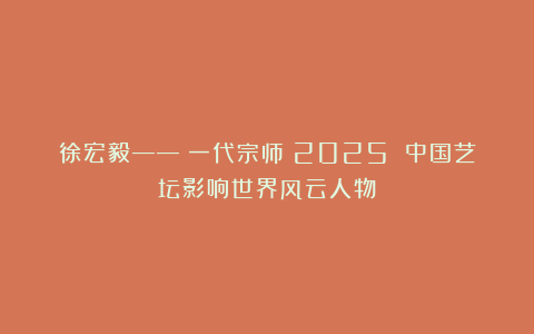 徐宏毅——《一代宗师》2025 中国艺坛影响世界风云人物