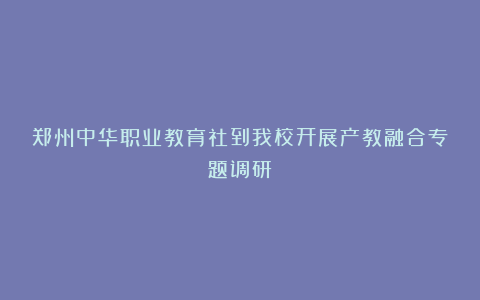 郑州中华职业教育社到我校开展产教融合专题调研