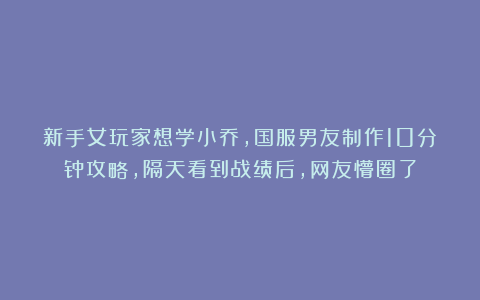 新手女玩家想学小乔，国服男友制作10分钟攻略，隔天看到战绩后，网友懵圈了