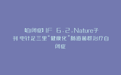 【自闭症】IF 6.2，Nature子刊：电针足三里“健康化”肠道菌群治疗自闭症