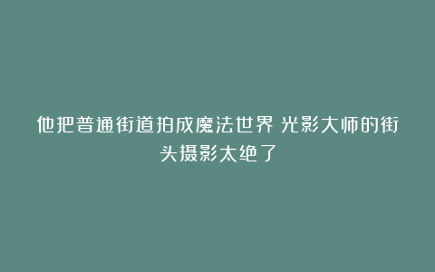 他把普通街道拍成魔法世界!光影大师的街头摄影太绝了