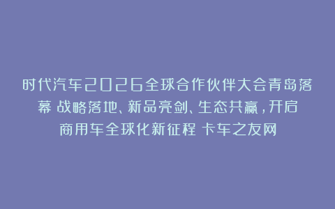 时代汽车2026全球合作伙伴大会青岛落幕：战略落地、新品亮剑、生态共赢，开启商用车全球化新征程丨卡车之友网
