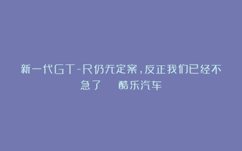 新一代GT-R仍无定案，反正我们已经不急了 | 酷乐汽车