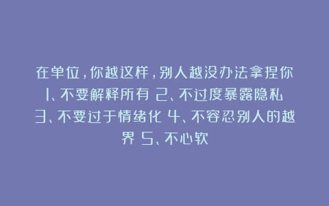 在单位，你越这样，别人越没办法拿捏你：1、不要解释所有；2、不过度暴露隐私；3、不要过于情绪化；4、不容忍别人的越界；5、不心软