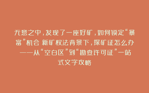 无意之中，发现了一座好矿，如何锁定“暴富”机会？新矿权法背景下，探矿证怎么办？——从“空白区”到“勘查许可证”一站式文字攻略