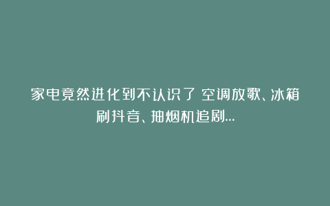 家电竟然进化到不认识了：空调放歌、冰箱刷抖音、抽烟机追剧…