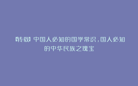【转载】中国人必知的国学常识，国人必知的中华民族之瑰宝
