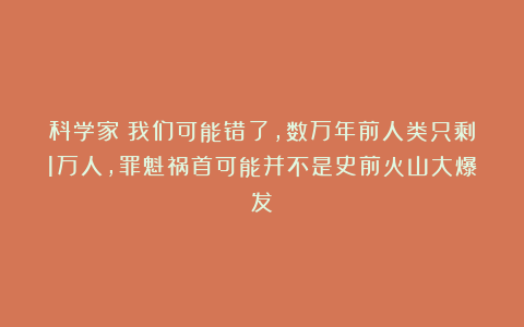科学家：我们可能错了，数万年前人类只剩1万人，罪魁祸首可能并不是史前火山大爆发
