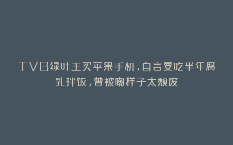 TVB绿叶王买苹果手机，自言要吃半年腐乳拌饭，曾被嘲样子太颓废