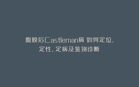 腹膜后Castleman病：如何定位、定性、定病及鉴别诊断？