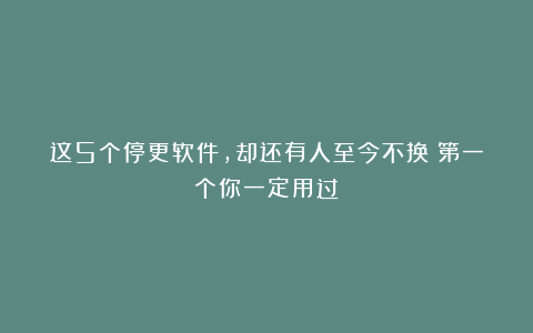 这5个停更软件，却还有人至今不换！第一个你一定用过！
