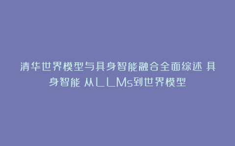 清华世界模型与具身智能融合全面综述！具身智能：从LLMs到世界模型