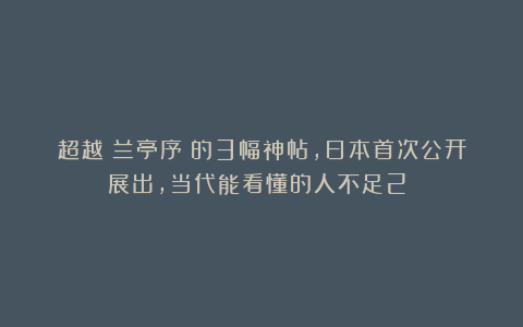 超越《兰亭序》的3幅神帖,日本首次公开展出,当代能看懂的人不足2%!