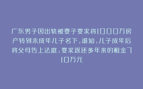 广东男子因出轨被妻子要求将1000万房产转到未成年儿子名下，谁知，儿子成年后将父母告上法庭，要求返还多年来的租金710万元