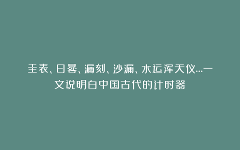 圭表、日晷、漏刻、沙漏、水运浑天仪…一文说明白中国古代的计时器